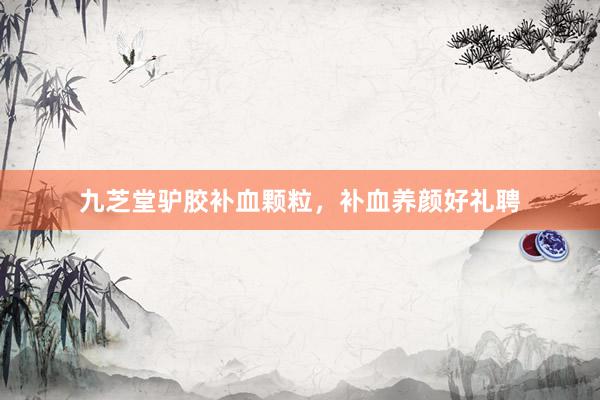 九芝堂驴胶补血颗粒，补血养颜好礼聘
